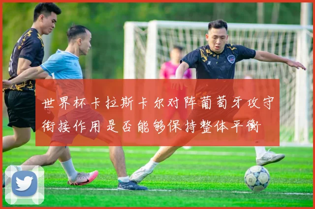 世界杯卡拉斯卡尔对阵葡萄牙攻守衔接作用是否能够保持整体平衡