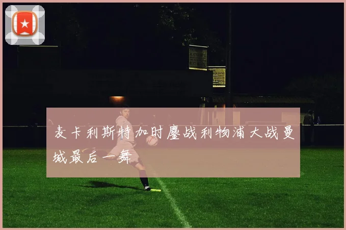 麦卡利斯特加时鏖战利物浦大战曼城最后一舞