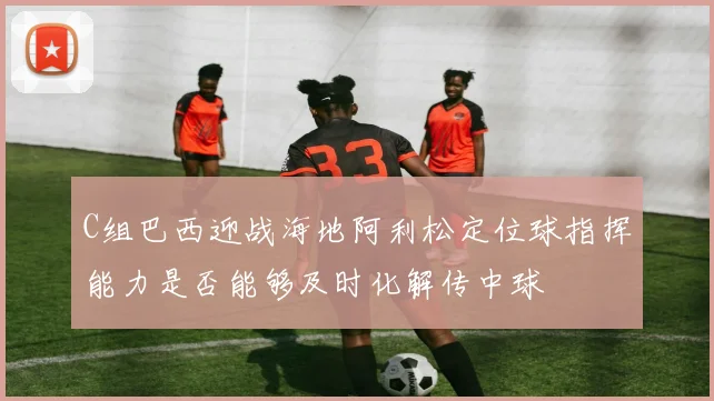 C组巴西迎战海地阿利松定位球指挥能力是否能够及时化解传中球