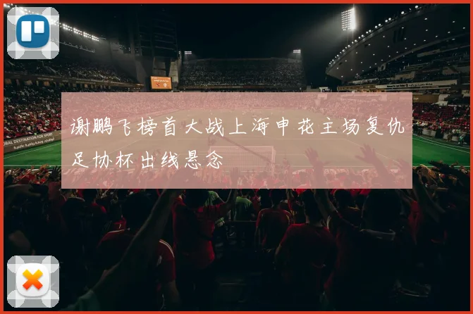 谢鹏飞榜首大战上海申花主场复仇足协杯出线悬念