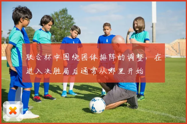 联合杯中围绕团体排阵的调整，在进入决胜局后通常从哪里开始