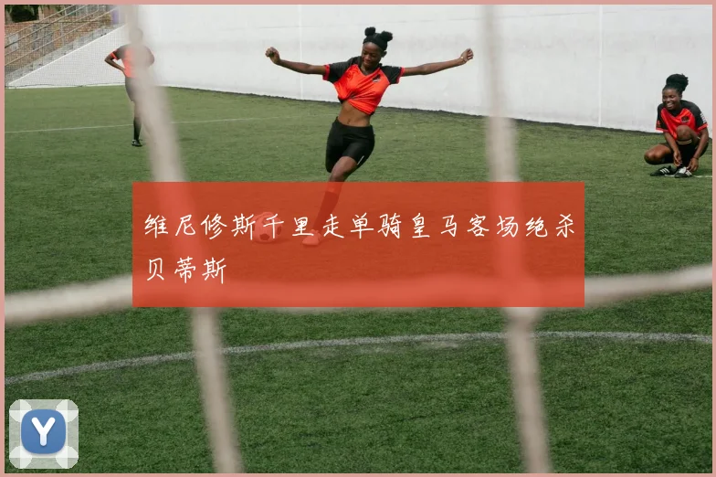 维尼修斯千里走单骑皇马客场绝杀贝蒂斯