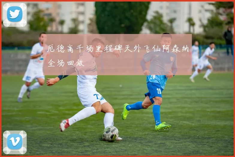 厄德高千场里程碑天外飞仙阿森纳全场回放