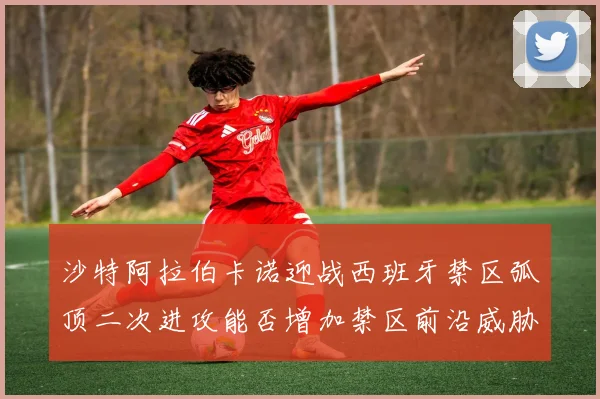 沙特阿拉伯卡诺迎战西班牙禁区弧顶二次进攻能否增加禁区前沿威胁