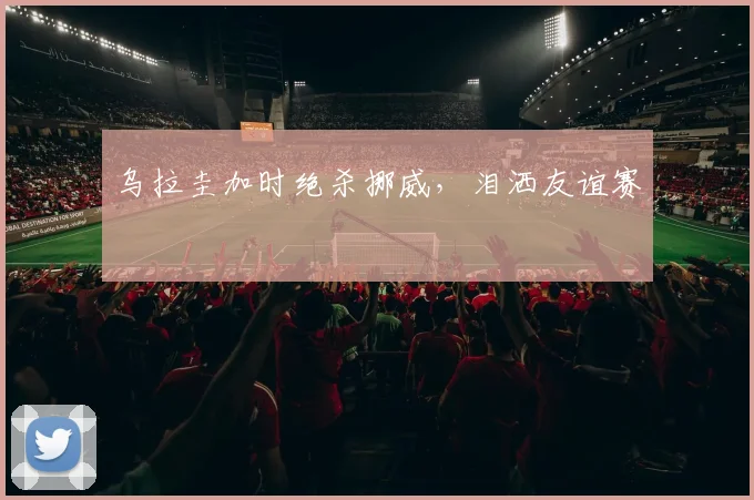 乌拉圭加时绝杀挪威,泪洒友谊赛