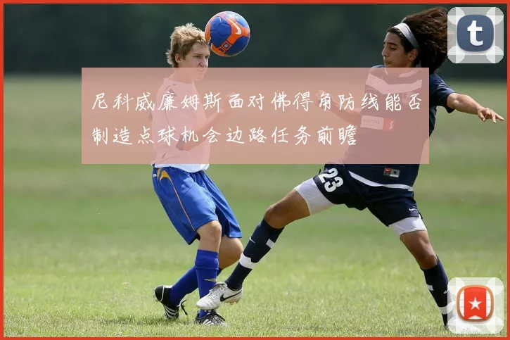 尼科威廉姆斯面对佛得角防线能否制造点球机会边路任务前瞻