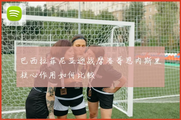 巴西拉菲尼亚迎战摩洛哥恩内斯里核心作用如何比较