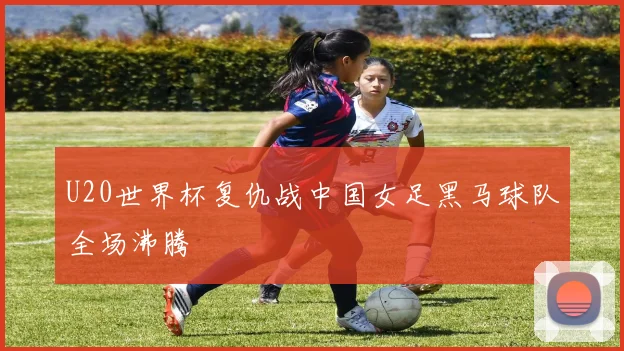 U20世界杯复仇战中国女足黑马球队全场沸腾