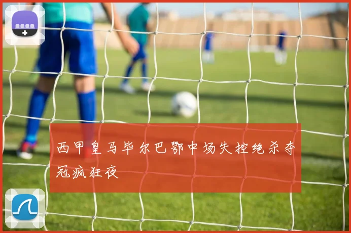 西甲皇马毕尔巴鄂中场失控绝杀夺冠疯狂夜