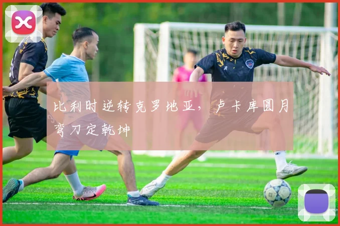 比利时逆转克罗地亚，卢卡库圆月弯刀定乾坤