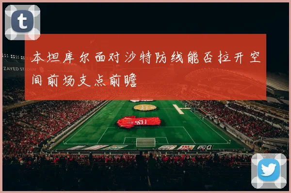本坦库尔面对沙特防线能否拉开空间前场支点前瞻