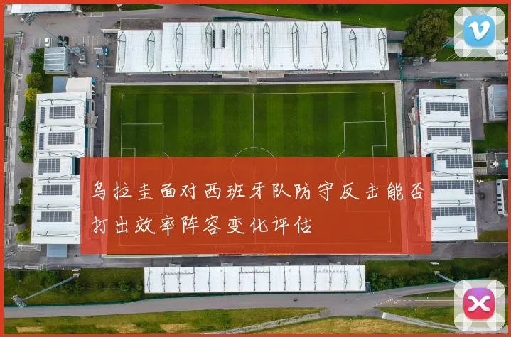 乌拉圭面对西班牙队防守反击能否打出效率阵容变化评估