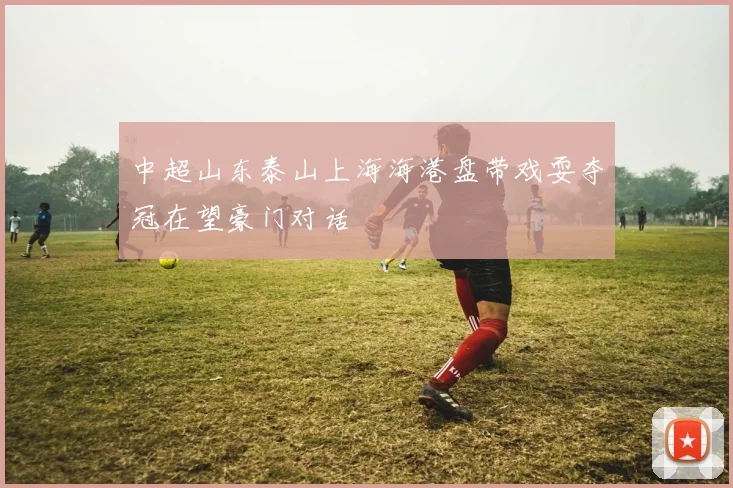 中超山东泰山上海海港盘带戏耍夺冠在望豪门对话