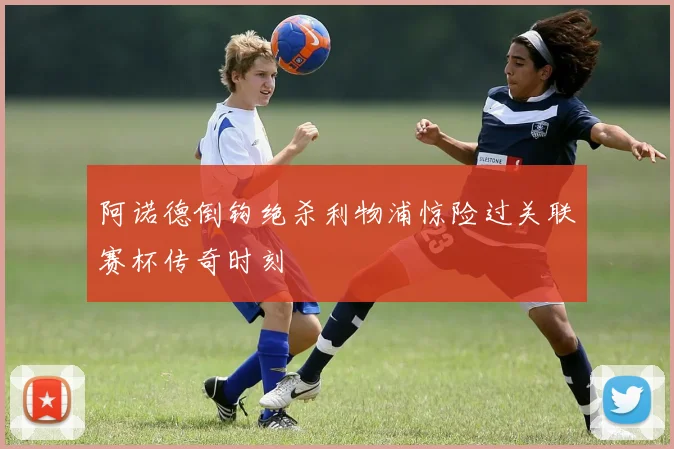 阿诺德倒钩绝杀利物浦惊险过关联赛杯传奇时刻